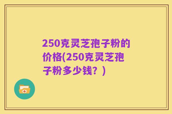 250克灵芝孢子粉的价格(250克灵芝孢子粉多少钱?)