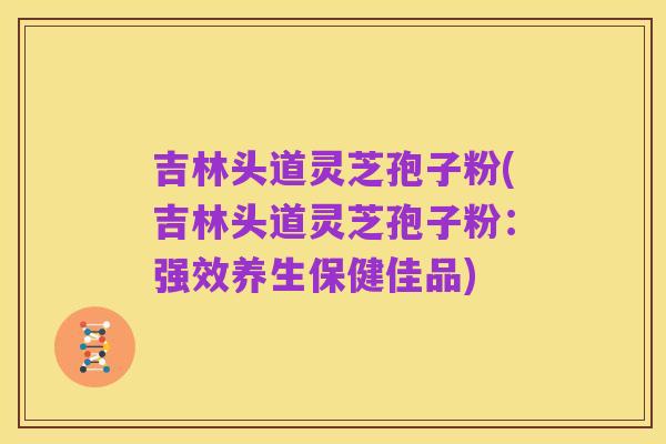 吉林头道灵芝孢子粉(吉林头道灵芝孢子粉:强效养生保健佳品)