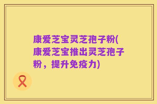 康爱芝宝灵芝孢子粉(康爱芝宝推出灵芝孢子粉,提升免疫力)