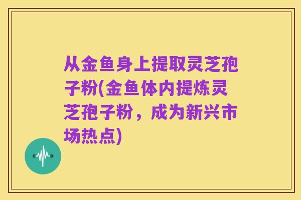 从金鱼身上提取灵芝孢子粉(金鱼体内提炼灵芝孢子粉，成为新兴市场热点)