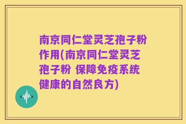 南京同仁堂灵芝孢子粉作用(南京同仁堂灵芝孢子粉 保障免疫系统健康的自然良方)