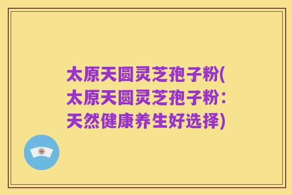 太原天圆灵芝孢子粉(太原天圆灵芝孢子粉:天然健康养生好选择)
