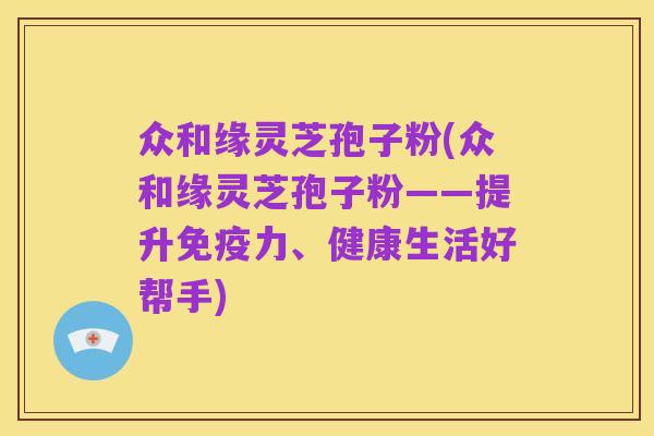众和缘灵芝孢子粉(众和缘灵芝孢子粉——提升免疫力、健康生活好帮手)