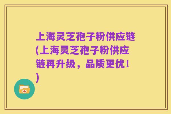 上海灵芝孢子粉供应链(上海灵芝孢子粉供应链再升级,品质更优!)