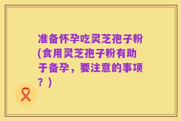 准备怀孕吃灵芝孢子粉(食用灵芝孢子粉有助于备孕,要注意的事项?)
