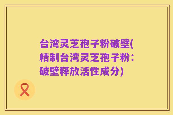 台湾灵芝孢子粉破壁(精制台湾灵芝孢子粉：破壁释放活性成分)