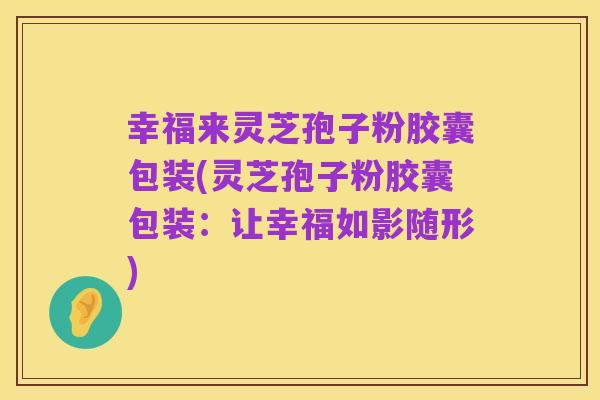 幸福来灵芝孢子粉胶囊包装(灵芝孢子粉胶囊包装：让幸福如影随形)
