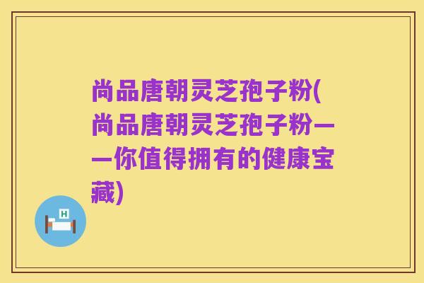 尚品唐朝灵芝孢子粉(尚品唐朝灵芝孢子粉——你值得拥有的健康宝藏)