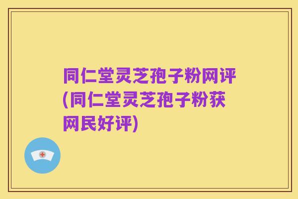 同仁堂灵芝孢子粉网评(同仁堂灵芝孢子粉获网民好评)