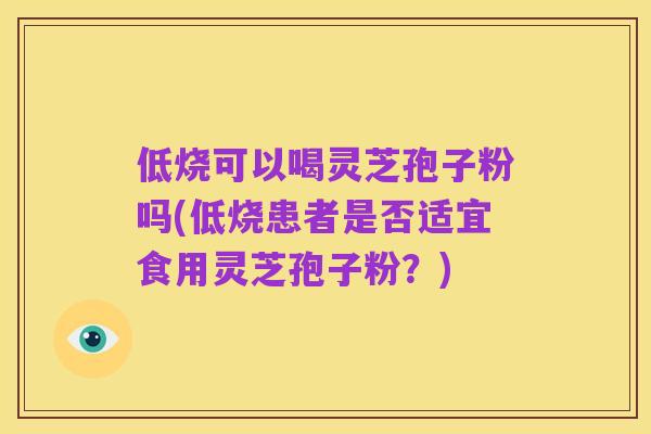 低烧可以喝灵芝孢子粉吗(低烧患者是否适宜食用灵芝孢子粉?)