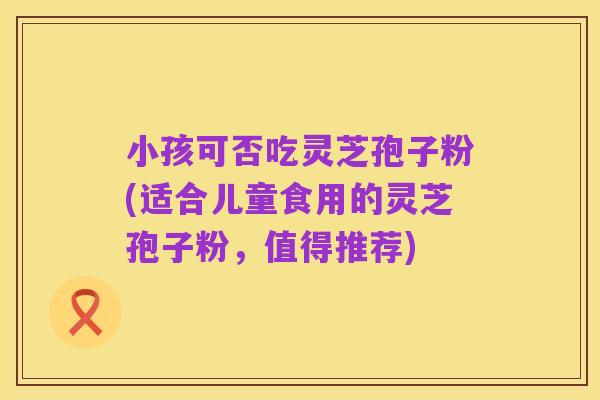 小孩可否吃灵芝孢子粉(适合儿童食用的灵芝孢子粉，值得推荐)