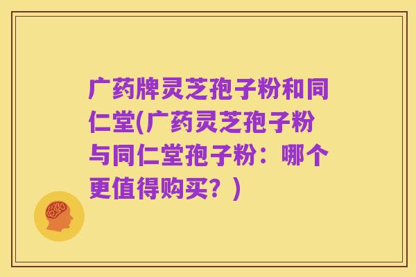 广药牌灵芝孢子粉和同仁堂(广药灵芝孢子粉与同仁堂孢子粉：哪个更值得购买？)