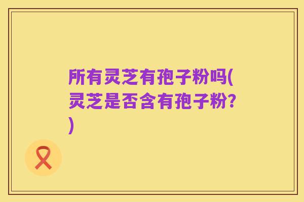 所有灵芝有孢子粉吗(灵芝是否含有孢子粉?)