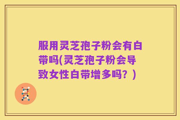 服用灵芝孢子粉会有白带吗(灵芝孢子粉会导致女性白带增多吗?)