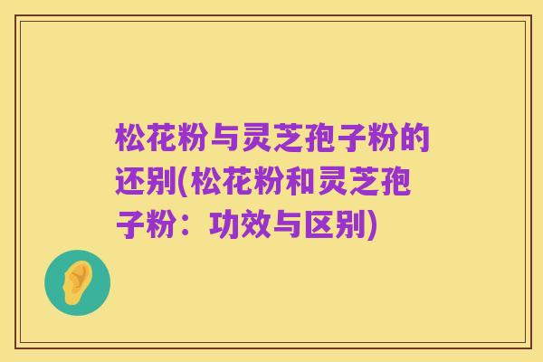 松花粉与灵芝孢子粉的还别(松花粉和灵芝孢子粉:功效与区别)