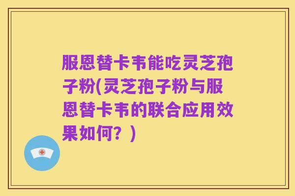 服恩替卡韦能吃灵芝孢子粉(灵芝孢子粉与服恩替卡韦的联合应用效果如何？)