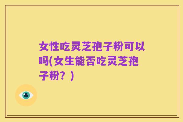 女性吃灵芝孢子粉可以吗(女生能否吃灵芝孢子粉?)