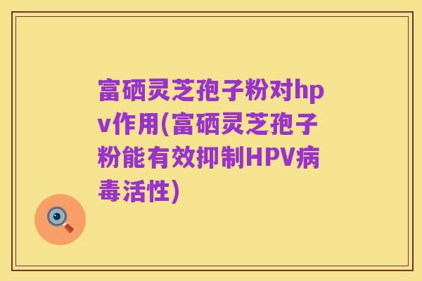 富硒灵芝孢子粉对hpv作用(富硒灵芝孢子粉能有效抑制HPV病毒活性)