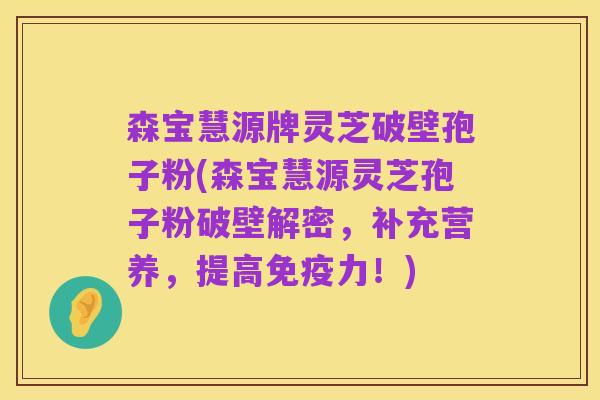 森宝慧源牌灵芝破壁孢子粉(森宝慧源灵芝孢子粉破壁解密,补充营养,提高免疫力!)