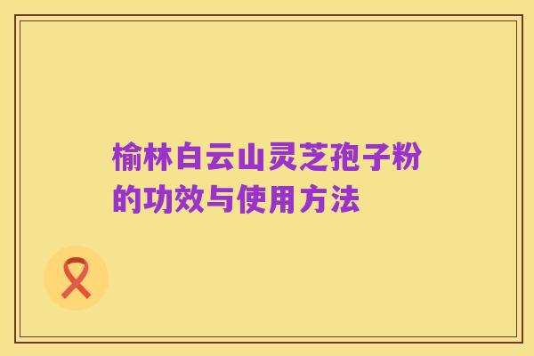 榆林白云山灵芝孢子粉的功效与使用方法