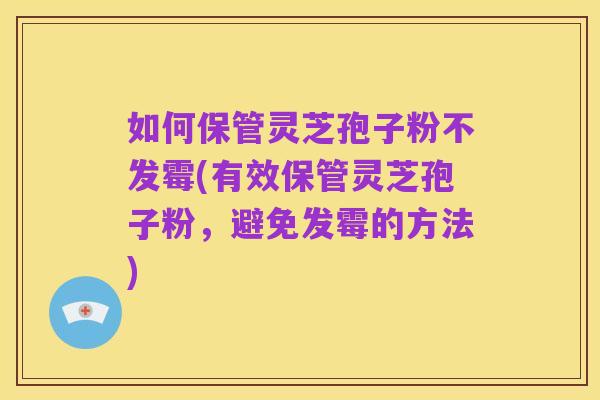 如何保管灵芝孢子粉不发霉(有效保管灵芝孢子粉,避免发霉的方法)