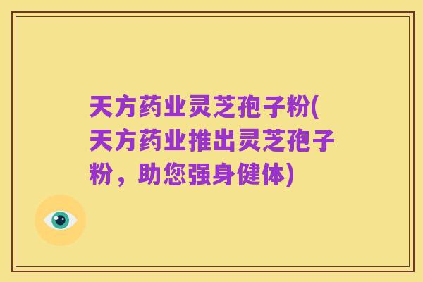 天方药业灵芝孢子粉(天方药业推出灵芝孢子粉,助您强身健体)