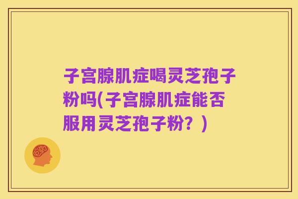 子宫腺肌症喝灵芝孢子粉吗(子宫腺肌症能否服用灵芝孢子粉?)