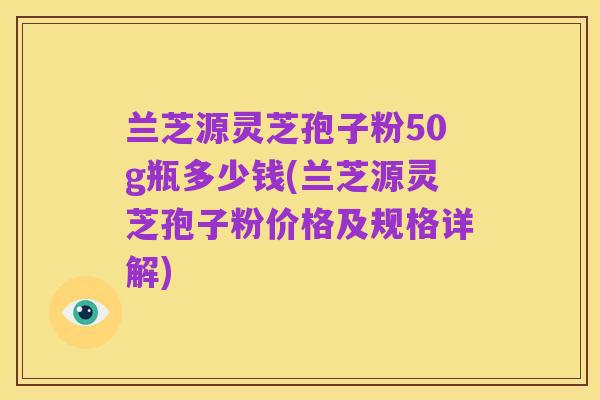 兰芝源灵芝孢子粉50g瓶多少钱(兰芝源灵芝孢子粉价格及规格详解)