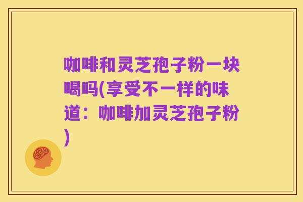 咖啡和灵芝孢子粉一块喝吗(享受不一样的味道：咖啡加灵芝孢子粉)