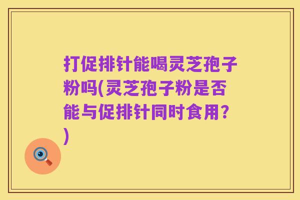 打促排针能喝灵芝孢子粉吗(灵芝孢子粉是否能与促排针同时食用？)