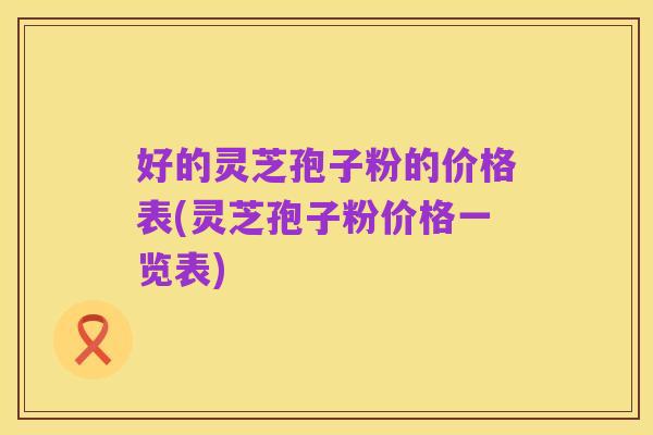 好的灵芝孢子粉的价格表(灵芝孢子粉价格一览表)