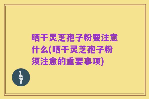 晒干灵芝孢子粉要注意什么(晒干灵芝孢子粉须注意的重要事项)