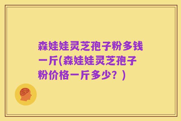 森娃娃灵芝孢子粉多钱一斤(森娃娃灵芝孢子粉价格一斤多少?)