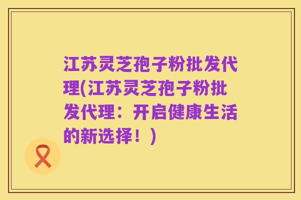 江苏灵芝孢子粉批发代理(江苏灵芝孢子粉批发代理:开启健康生活的新选择!)