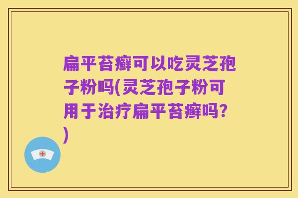 扁平苔癣可以吃灵芝孢子粉吗(灵芝孢子粉可用于治疗扁平苔癣吗?)