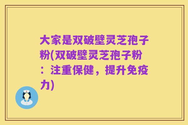 大家是双破壁灵芝孢子粉(双破壁灵芝孢子粉：注重保健，提升免疫力)