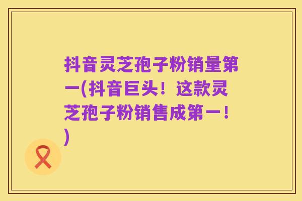 抖音灵芝孢子粉销量第一(抖音巨头！这款灵芝孢子粉销售成第一！)