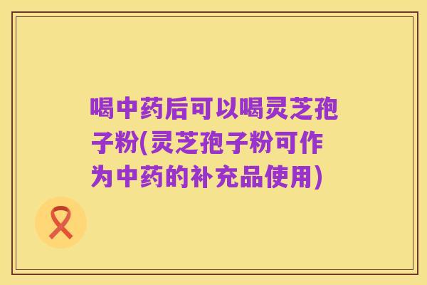 喝中药后可以喝灵芝孢子粉(灵芝孢子粉可作为中药的补充品使用)