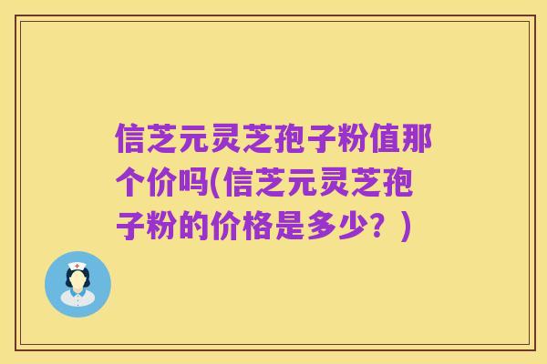 信芝元灵芝孢子粉值那个价吗(信芝元灵芝孢子粉的价格是多少?)