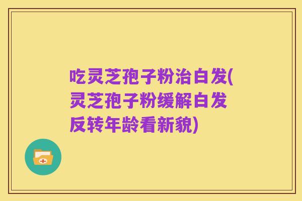 吃灵芝孢子粉治白发(灵芝孢子粉缓解白发 反转年龄看新貌)