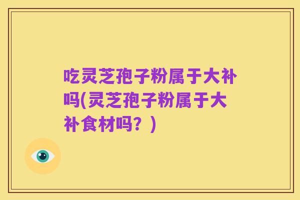 吃灵芝孢子粉属于大补吗(灵芝孢子粉属于大补食材吗？)