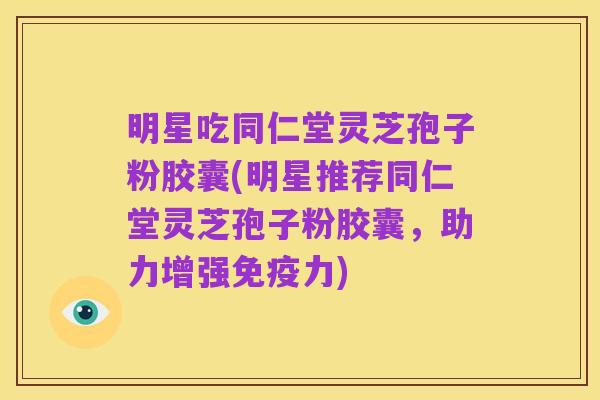 明星吃同仁堂灵芝孢子粉胶囊(明星推荐同仁堂灵芝孢子粉胶囊,助力增强免疫力)