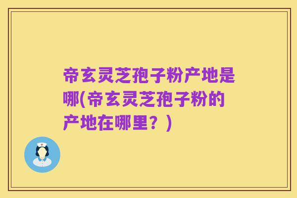 帝玄灵芝孢子粉产地是哪(帝玄灵芝孢子粉的产地在哪里？)