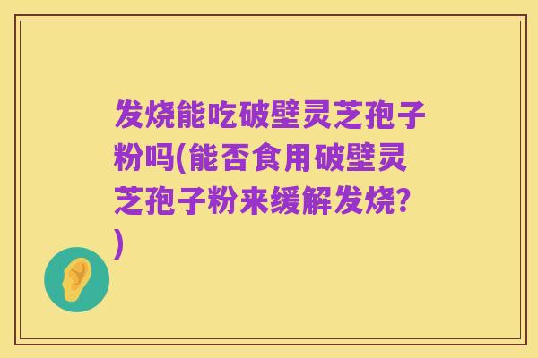 发烧能吃破壁灵芝孢子粉吗(能否食用破壁灵芝孢子粉来缓解发烧?)