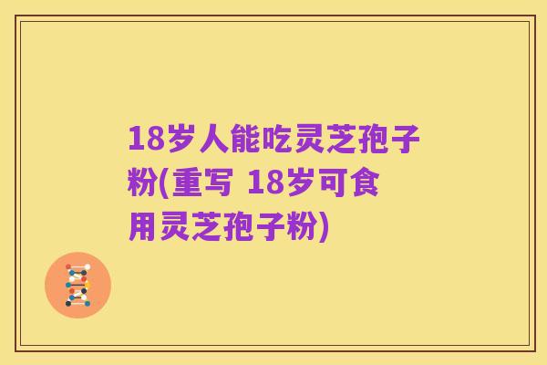 18岁人能吃灵芝孢子粉(重写 18岁可食用灵芝孢子粉)