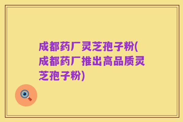 成都药厂灵芝孢子粉(成都药厂推出高品质灵芝孢子粉)