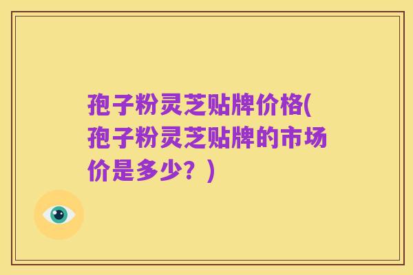 孢子粉灵芝贴牌价格(孢子粉灵芝贴牌的市场价是多少？)