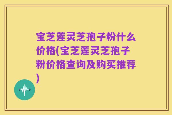 宝芝莲灵芝孢子粉什么价格(宝芝莲灵芝孢子粉价格查询及购买推荐)