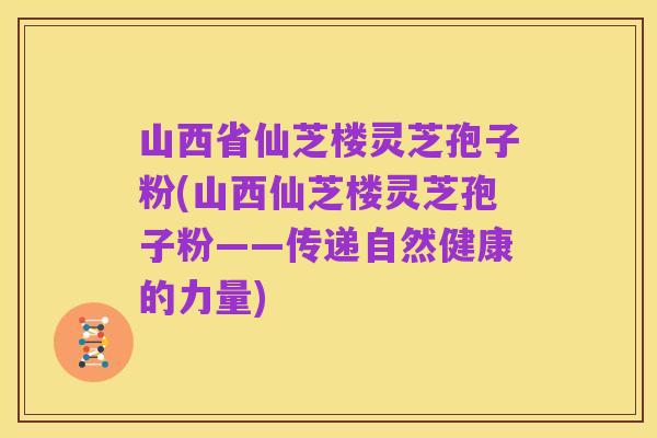 山西省仙芝楼灵芝孢子粉(山西仙芝楼灵芝孢子粉——传递自然健康的力量)