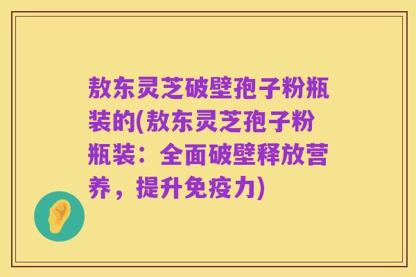 敖东灵芝破壁孢子粉瓶装的(敖东灵芝孢子粉瓶装：全面破壁释放营养，提升免疫力)